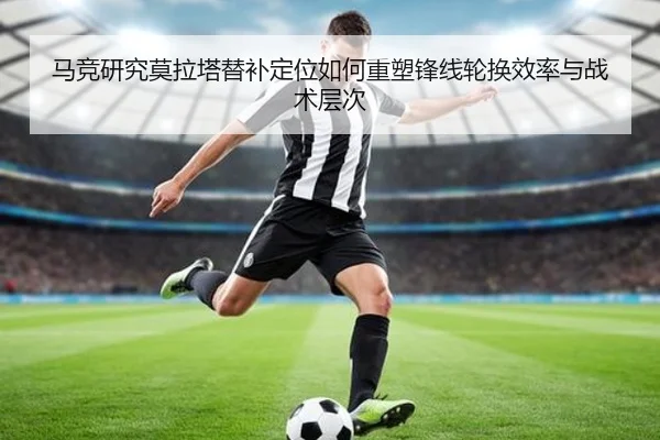 马竞研究莫拉塔替补定位如何重塑锋线轮换效率与战术层次