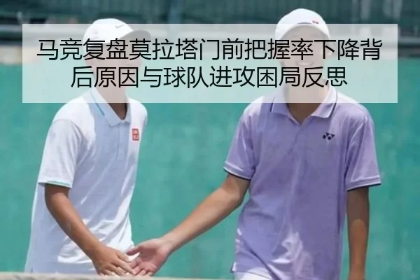 马竞复盘莫拉塔门前把握率下降背后原因与球队进攻困局反思