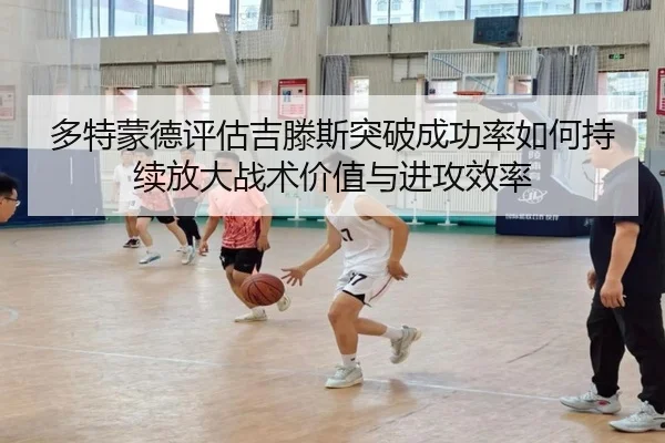 多特蒙德评估吉滕斯突破成功率如何持续放大战术价值与进攻效率