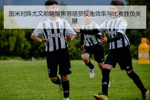 国米对阵尤文前瞻聚焦劳塔罗反击效率与比赛胜负关键